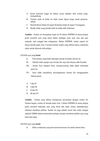 A      Kasut bertumit tinggi itu bukan sesuai dipakai oleh wanita yang
              mengandung.
       B      Telefon antik di kedai itu tidak untuk dijual tetapi untuk pameran
              sahaja.
       C      Daerah Besut bukan di negeri Kelantan tetapi di negeri Terengganu.
       D      Budak lelaki yang bertahi lalat itu tidak adik Sulaiman.


     Analisis : Soalan ini merupakan tajuk ke-20 dalam HSPBM di mana pelajar
     perlu memilih ayat yang betul dalam pelbagai jenis ayat sma ada ayat
     majmuk, ayat tunggal dan sebagainya. Dalam HSPBM, soalan seperti ini
     hanya berada pada Aras 2 kerana bentuk soalan yang dibina hanya sederhana
     sukar untuk dijawab oleh pelajar.


29) Pilih ayat yang betul.
       I)       Para tetamu yang hadir dijemput masuk di dalam dewan itu.
       II)      Suhaila ialah sepupu saya kerana ibu saya dan ibunya adik-beradik.
       III)     Antara Suzi ataupun Nani, masing-masing tidak dapat melompat
              parit itu.
       IV)      Saya tidak memahami percakapannya kerana dia menggunakan
              bahasa pasar.


       A      I dan II
       B      I dan III
       C      II dan IV
       D      III dan IV


     Analisis : Soalan yang dibina mempunyai persamaan dengan soalan 28.
     Namun begitu, soalan ini berada pada Aras 3 dalam HSPBM di mana pelajar
     perlu memilih beberapa ayat yang betul dan tepat sistem tatabahasanya
     sebelum membuat pilihan. Soalan ini juga adalah sesuai dan selari dengan
     objektif SPBM dalam memastikan pelajar mampu membuat pilihan ayat yang
     betul dan tepat.


30) Pilih ayat yang betul.
       I)       Buku cenderama yang berwarna keemasan itu untuk tetamu khas.


                                                                                   16
 