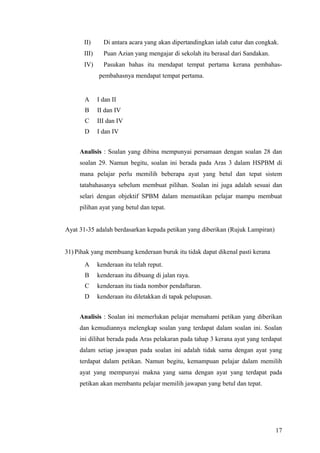 II)      Di antara acara yang akan dipertandingkan ialah catur dan congkak.
       III)     Puan Azian yang mengajar di sekolah itu berasal dari Sandakan.
       IV)      Pasukan bahas itu mendapat tempat pertama kerana pembahas-
              pembahasnya mendapat tempat pertama.


       A      I dan II
       B      II dan IV
       C      III dan IV
       D      I dan IV


     Analisis : Soalan yang dibina mempunyai persamaan dengan soalan 28 dan
     soalan 29. Namun begitu, soalan ini berada pada Aras 3 dalam HSPBM di
     mana pelajar perlu memilih beberapa ayat yang betul dan tepat sistem
     tatabahasanya sebelum membuat pilihan. Soalan ini juga adalah sesuai dan
     selari dengan objektif SPBM dalam memastikan pelajar mampu membuat
     pilihan ayat yang betul dan tepat.


Ayat 31-35 adalah berdasarkan kepada petikan yang diberikan (Rujuk Lampiran)


31) Pihak yang membuang kenderaan buruk itu tidak dapat dikenal pasti kerana
       A      kenderaan itu telah reput.
       B      kenderaan itu dibuang di jalan raya.
       C      kenderaan itu tiada nombor pendaftaran.
       D      kenderaan itu diletakkan di tapak pelupusan.


     Analisis : Soalan ini memerlukan pelajar memahami petikan yang diberikan
     dan kemudiannya melengkap soalan yang terdapat dalam soalan ini. Soalan
     ini dilihat berada pada Aras pelakaran pada tahap 3 kerana ayat yang terdapat
     dalam setiap jawapan pada soalan ini adalah tidak sama dengan ayat yang
     terdapat dalam petikan. Namun begitu, kemampuan pelajar dalam memilih
     ayat yang mempunyai makna yang sama dengan ayat yang terdapat pada
     petikan akan membantu pelajar memilih jawapan yang betul dan tepat.




                                                                                 17
 