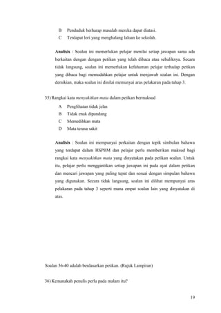 B     Penduduk berharap masalah mereka dapat diatasi.
       C     Terdapat lori yang menghalang laluan ke sekolah.


     Analisis : Soalan ini memerlukan pelajar menilai setiap jawapan sama ada
     berkaitan dengan dengan petikan yang telah dibaca atau sebaliknya. Secara
     tidak langsung, soalan ini memerlukan kefahaman pelajar terhadap petikan
     yang dibaca bagi memudahkan pelajar untuk menjawab soalan ini. Dengan
     demikian, maka soalan ini dinilai memunyai aras pelakaran pada tahap 3.


35) Rangkai kata menyakitkan mata dalam petikan bermaksud
       A     Penglihatan tidak jelas
       B     Tidak enak dipandang
       C     Memedihkan mata
       D     Mata terasa sakit


     Analisis : Soalan ini mempunyai perkaitan dengan topik simbulan bahawa
     yang terdapat dalam HSPBM dan pelajar perlu memberikan maksud bagi
     rangkai kata menyakitkan mata yang dinyatakan pada petikan soalan. Untuk
     itu, pelajar perlu menggantikan setiap jawapan ini pada ayat dalam petikan
     dan mencari jawapan yang paling tepat dan sesuai dengan simpulan bahawa
     yang digunakan. Secara tidak langsung, soalan ini dilihat mempunyai aras
     pelakaran pada tahap 3 seperti mana empat soalan lain yang dinyatakan di
     atas.




Soalan 36-40 adalah berdasarkan petikan. (Rujuk Lampiran)


36) Kemanakah penulis perlu pada malam itu?


                                                                               19
 