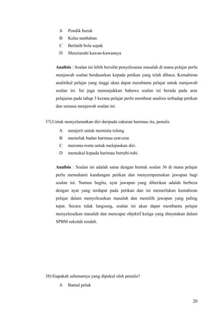 A    Pondik buruk
       B    Kelas tambahan
       C    Berlatih bola sepak
       D    Menziarahi kawan-kawannya


     Analisis : Soalan ini lebih bersifat penyelesaian masalah di mana pelajar perlu
     menjawab soalan berdasarkan kepada petikan yang telah dibaca. Kemahiran
     analitikal pelajar yang tinggi akan dapat membantu pelajar untuk menjawab
     soalan ini. Ini juga menunjukkan bahawa soalan ini berada pada aras
     pelajaran pada tahap 3 kerana pelajar perlu membuat analisis terhadap petikan
     dan semasa menjawab soalan ini.


37) Untuk menyelamatkan diri daripada cakaran harimau itu, penulis
       A    menjerit untuk meminta tolong
       B    memeluk badan harimau erat-erat.
       C    meronta-ronta untuk melepaskan diri.
       D    memukul kepada harimau bertubi-tubi.


     Analisis : Soalan ini adalah sama dengan bentuk soalan 36 di mana pelajar
     perlu memahami kandungan petikan dan menyempurnakan jawapan bagi
     soalan ini. Namun begitu, ayat jawapan yang diberikan adalah berbeza
     dengan ayat yang terdapat pada petikan dan ini memerlukan kemahiran
     pelajar dalam menyelesaikan masalah dan memilih jawapan yang paling
     tepat. Secara tidak langsung, soalan ini akan dapat membantu pelajar
     menyelesaikan masalah dan mencapai objektif ketiga yang dinyatakan dalam
     SPBM sekolah rendah.




38) Siapakah sebenarnya yang dipukul oleh penulis?
       A    Bantal peluk


                                                                                 20
 