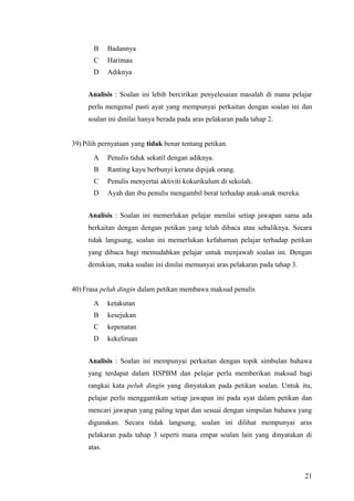 B     Badannya
       C     Harimau
       D     Adiknya


     Analisis : Soalan ini lebih bercirikan penyelesaian masalah di mana pelajar
     perlu mengenal pasti ayat yang mempunyai perkaitan dengan soalan ini dan
     soalan ini dinilai hanya berada pada aras pelakaran pada tahap 2.


39) Pilih pernyataan yang tidak benar tentang petikan.
       A     Penulis tiduk sekatil dengan adiknya.
       B     Ranting kayu berbunyi kerana dipijak orang.
       C     Penulis menyertai aktiviti kokurikulum di sekolah.
       D     Ayah dan ibu penulis mengambil berat terhadap anak-anak mereka.


     Analisis : Soalan ini memerlukan pelajar menilai setiap jawapan sama ada
     berkaitan dengan dengan petikan yang telah dibaca atau sebaliknya. Secara
     tidak langsung, soalan ini memerlukan kefahaman pelajar terhadap petikan
     yang dibaca bagi memudahkan pelajar untuk menjawab soalan ini. Dengan
     demikian, maka soalan ini dinilai memunyai aras pelakaran pada tahap 3.


40) Frasa peluh dingin dalam petikan membawa maksud penulis
       A     ketakutan
       B     kesejukan
       C     kepenatan
       D     kekeliruan


     Analisis : Soalan ini mempunyai perkaitan dengan topik simbulan bahawa
     yang terdapat dalam HSPBM dan pelajar perlu memberikan maksud bagi
     rangkai kata peluh dingin yang dinyatakan pada petikan soalan. Untuk itu,
     pelajar perlu menggantikan setiap jawapan ini pada ayat dalam petikan dan
     mencari jawapan yang paling tepat dan sesuai dengan simpulan bahawa yang
     digunakan. Secara tidak langsung, soalan ini dilihat mempunyai aras
     pelakaran pada tahap 3 seperti mana empat soalan lain yang dinyatakan di
     atas.



                                                                               21
 