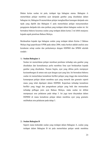 Dalam kertas soalan ini pula, terdapat tiga bahagian utama. Bahagian A
memerlukan pelajar membina ayat daripada gambar yang disediakan dalam
bahagian ini, Bahagian B memerlukan pelajar menghasilkan karangan daripada satu
tajuk yang dipilih dan Bahagian C pula memerlukan pelajar menyenaraikan
pengajaran daripada teks atau petikan yang terdapat dalam bahagian soalan ini. Ini
bermakna bahawa kesemua soalan yang terdapat dalam kertas 2 ini lebih menjurus
kepada aspek penulisan Bahasa Melayu.


Berdasarkan kepada tiga bahagian soalan yang terdapat dalam Kertas 2 Bahasa
Melayu bagi peperiksaan UPSR pada tahun 2006, maka berikut adalah analisis aras
kesukaran setiap soalan dan perkaitannya dengan HSPBM dan SPBM sekolah
rendah:-


1) Soalan Bahagian A
   Soalan ini memerlukan pelajar membuat penilaian terhadap satu gambar yang
   disediakan dan kemudiannya perlu membina lima ayat berdasarkan kepada
   gambar yang disediakan. Namun begitu, ayat yang dibina perlu mempuyai
   kesinambungan di antara satu ayat dengan ayat yang lain. Ini bermakna bahawa
   soalan ini memerlukan kemahiran berfikir pelajar yang tinggi dan memerlukan
   kemampuan pelajar dalam membina ayat yang menarik dan gramatis seperti
   mana yang telah dipelajari dalam HSPBM. Keperluan terhadap kemahiran
   berfikir yang tinggi dan pengetahuan pelajar yang baik dan memuaskan
   terhadap pelbagai jenis ayat Bahasa Melayu, maka soalan ini dilihat
   mempunyai aras pelakaran pada tahap 3. Ini juga turut dinyatakan dalam
   HSPBM di mana kemahiran pelajar dalam membina ayat yang gramatis
   melibatkan aras pelakaran pada tahap 3.




2) Soalan Bahagian B
   Seperti mana kehendak soalan yang terdapat dalam Bahagian A, soalan yang
   terdapat dalam Bahagian B ini pula memerlukan pelajar untuk membina


                                                                               23
 