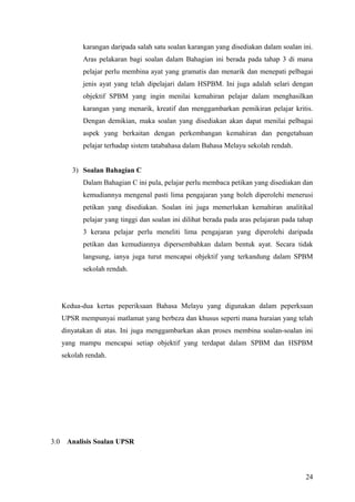 karangan daripada salah satu soalan karangan yang disediakan dalam soalan ini.
             Aras pelakaran bagi soalan dalam Bahagian ini berada pada tahap 3 di mana
             pelajar perlu membina ayat yang gramatis dan menarik dan menepati pelbagai
             jenis ayat yang telah dipelajari dalam HSPBM. Ini juga adalah selari dengan
             objektif SPBM yang ingin menilai kemahiran pelajar dalam menghasilkan
             karangan yang menarik, kreatif dan menggambarkan pemikiran pelajar kritis.
             Dengan demikian, maka soalan yang disediakan akan dapat menilai pelbagai
             aspek yang berkaitan dengan perkembangan kemahiran dan pengetahuan
             pelajar terhadap sistem tatabahasa dalam Bahasa Melayu sekolah rendah.


         3) Soalan Bahagian C
             Dalam Bahagian C ini pula, pelajar perlu membaca petikan yang disediakan dan
             kemudiannya mengenal pasti lima pengajaran yang boleh diperolehi menerusi
             petikan yang disediakan. Soalan ini juga memerlukan kemahiran analitikal
             pelajar yang tinggi dan soalan ini dilihat berada pada aras pelajaran pada tahap
             3 kerana pelajar perlu meneliti lima pengajaran yang diperolehi daripada
             petikan dan kemudiannya dipersembahkan dalam bentuk ayat. Secara tidak
             langsung, ianya juga turut mencapai objektif yang terkandung dalam SPBM
             sekolah rendah.




      Kedua-dua kertas peperiksaan Bahasa Melayu yang digunakan dalam peperksaan
      UPSR mempunyai matlamat yang berbeza dan khusus seperti mana huraian yang telah
      dinyatakan di atas. Ini juga menggambarkan akan proses membina soalan-soalan ini
      yang mampu mencapai setiap objektif yang terdapat dalam SPBM dan HSPBM
      sekolah rendah.




3.0    Analisis Soalan UPSR



                                                                                          24
 