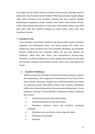 Di peringkat sekolah rendah, penilaian terhadap kemahiran pelajar dilakukan menerusi
pelaksanaan Ujian Penilaian Sekolah Rendah (UPSR) yang mencakupi kepada pelbagai
aspek seperti kemahiran lisan, kemahiran penulisan dan juga penelitian terhadap
perkembangan pengetahuan pelajar terhadap sistem bahasa dalam Bahasa Melayu.
Untuk melihat kepada tiga perkara ini, maka kertas soalan Bahasa Melayu bagi UPSR
pada tahun 2006 akan dianalisis terhadap iga aspek berikut seperti mana yang
dinyatakan di bawah:-


1) Kemahiran Lisan
   Lisan merupakan satu daripada kemahiran yang penting dalam menjadi asas dalam
   pengajaran dan pembelajaran bahasa. Jika ditinjau dengan teliti, dalam lisan
   terdapat dua aspek kemahiran kecil iaitu Kemahiran Mendengar dan Kemahiran
   Bertutur. Kanak-kanak mula menguasai bahasa dari apa yang didengar dan
   dialaminya. Murid akan cuba meniru serta menuturkannya berulang-ulang.
   Kemahiran asas dalam kemahiran lisan terdiri daripada dua kemahiran yang utama
   iaitu kemahira mendengar dan kemahiran bertutur seperti mana yang dijelaskan di
   bawah:-


     a)     Kemahiran Mendengar
          Apabila seseorang itu mendengar, dia seharusnya dapat mengecam, mengenal
          dan mengamatinya; Iaitu mengenal dan mendiskriminasi bunyi-bunyi bahasa
          yang berlainan. Kemahiran mengenal dan mendiskriminasikan bunyi-bunyi
          ini bergantung kepada faktor-faktor fisiologi serta neurologi pendengaran
          setakat mana kadar pendengarannya dan pengamatan pendengarannya. Secara
          ringkasnya seseorang itu boleh dikatakan mempunyai kemahiran mendengar
          jika ia boleh:-
                     Mendiskriminasi bunyi-bunyi bukan bahasa.
                     Mendiskriminasikan unit-unit bunyi bahasa.
                     Memahami     perkataan,      konsep   dan   kemahiran   mendengar
                perkataan.
                     Memahami ayat serta lain-lain elemen linguistik bahasa.
                     Mendengar secara kritikal.
                     Mengudit.



                                                                                    25
 