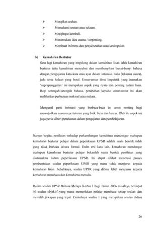         Mengikut arahan.
                Memahami urutan atau sekuan.
                Mengingat kembali.
                Menentukan idea utama / terpenting.
                Membuat inferens dan penyeluruhan atau kesimpulan


 b)    Kemahiran Bertutur
      Satu lagi kemahiran yang tergolong dalam kemahiran lisan ialah kemahiran
      bertutur iaitu kemahiran menyebut dan membunyikan bunyi-bunyi bahasa
      dengan pengujaran kata-kata atau ayat dalam intonasi, nada (tekanan suara),
      jeda serta helaan yang betul. Unsur-unsur ilmu linguistik yang inamakan
      ‘suprapenggalan’ ini merupakan aspek yang nyata dan penting dalam lisan.
      Bagi setengah-setengah bahasa, perubahan kepada unsur-unsur ini akan
      melibatkan perbezaan maksud atau makna.


      Mengenal pasti intonasi yang berbeza-beza ini amat penting bagi
      mewujudkan suasana pertuturan yang baik, licin dan lancar. Oleh itu aspek ini
      juga perlu diberi penekanan dalam pengajaran dan pembelajaran.




Namun begitu, penilaian terhadap perkembangan kemahiran mendengar mahupun
kemahiran bertutur pelajar dalam peperiksaan UPSR adalah suatu bentuk tidak
yang tidak berlaku secara formal. Dalm erti kata lain, kemahiran mendengar
mahupun kemahiran bertutur pelajar bukanlah suatu bentuk penilaian yang
diutamakan dalam peperiksaan UPSR. Ini dapat dilihat menerusi proses
pembentukan soalan peperiksaan UPSR yang mana tidak menjurus kepada
kemahiran lisan. Sebaliknya, soalan UPSR yang dibina lebih menjurus kepada
kemahiran membaca dan kemahirna menulis.


Dalam soalan UPSR Bahasa Melayu Kertas 1 bagi Tahun 2006 misalnya, terdapat
40 soalan objektif yang mana memerlukan pelajar membaca setiap soalan dan
memilih jawapan yang tepat. Contohnya soalan 1 yang merupakan soalan dalam




                                                                                26
 