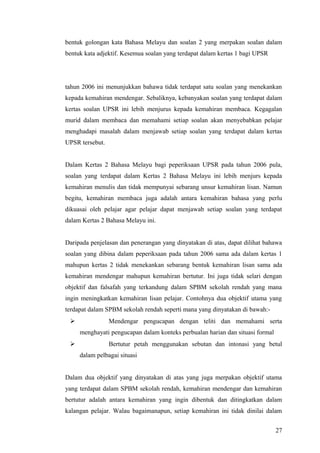 bentuk golongan kata Bahasa Melayu dan soalan 2 yang merpakan soalan dalam
bentuk kata adjektif. Kesemua soalan yang terdapat dalam kertas 1 bagi UPSR




tahun 2006 ini menunjukkan bahawa tidak terdapat satu soalan yang menekankan
kepada kemahiran mendengar. Sebaliknya, kebanyakan soalan yang terdapat dalam
kertas soalan UPSR ini lebih menjurus kepada kemahiran membaca. Kegagalan
murid dalam membaca dan memahami setiap soalan akan menyebabkan pelajar
menghadapi masalah dalam menjawab setiap soalan yang terdapat dalam kertas
UPSR tersebut.


Dalam Kertas 2 Bahasa Melayu bagi peperiksaan UPSR pada tahun 2006 pula,
soalan yang terdapat dalam Kertas 2 Bahasa Melayu ini lebih menjurs kepada
kemahiran menulis dan tidak mempunyai sebarang unsur kemahiran lisan. Namun
begitu, kemahiran membaca juga adalah antara kemahiran bahasa yang perlu
dikuasai oleh pelajar agar pelajar dapat menjawab setiap soalan yang terdapat
dalam Kertas 2 Bahasa Melayu ini.


Daripada penjelasan dan penerangan yang dinyatakan di atas, dapat dilihat bahawa
soalan yang dibina dalam peperiksaan pada tahun 2006 sama ada dalam kertas 1
mahupun kertas 2 tidak menekankan sebarang bentuk kemahiran lisan sama ada
kemahiran mendengar mahupun kemahiran bertutur. Ini juga tidak selari dengan
objektif dan falsafah yang terkandung dalam SPBM sekolah rendah yang mana
ingin meningkatkan kemahiran lisan pelajar. Contohnya dua objektif utama yang
terdapat dalam SPBM sekolah rendah seperti mana yang dinyatakan di bawah:-
                Mendengar pengucapan dengan teliti dan memahami serta
     menghayati pengucapan dalam konteks perbualan harian dan situasi formal
                Bertutur petah menggunakan sebutan dan intonasi yang betul
     dalam pelbagai situasi


Dalam dua objektif yang dinyatakan di atas yang juga merpakan objektif utama
yang terdapat dalam SPBM sekolah rendah, kemahiran mendengar dan kemahiran
bertutur adalah antara kemahiran yang ingin dibentuk dan ditingkatkan dalam
kalangan pelajar. Walau bagaimanapun, setiap kemahiran ini tidak dinilai dalam


                                                                               27
 