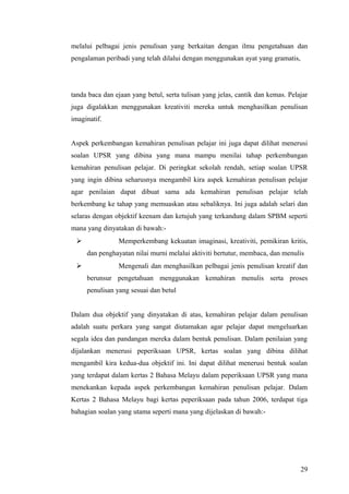 melalui pelbagai jenis penulisan yang berkaitan dengan ilmu pengetahuan dan
pengalaman peribadi yang telah dilalui dengan menggunakan ayat yang gramatis,




tanda baca dan ejaan yang betul, serta tulisan yang jelas, cantik dan kemas. Pelajar
juga digalakkan menggunakan kreativiti mereka untuk menghasilkan penulisan
imaginatif.


Aspek perkembangan kemahiran penulisan pelajar ini juga dapat dilihat menerusi
soalan UPSR yang dibina yang mana mampu menilai tahap perkembangan
kemahiran penulisan pelajar. Di peringkat sekolah rendah, setiap soalan UPSR
yang ingin dibina seharusnya mengambil kira aspek kemahiran penulisan pelajar
agar penilaian dapat dibuat sama ada kemahiran penulisan pelajar telah
berkembang ke tahap yang memuaskan atau sebaliknya. Ini juga adalah selari dan
selaras dengan objektif keenam dan ketujuh yang terkandung dalam SPBM seperti
mana yang dinyatakan di bawah:-
               Memperkembang kekuatan imaginasi, kreativiti, pemikiran kritis,
     dan penghayatan nilai murni melalui aktiviti bertutur, membaca, dan menulis
               Mengenali dan menghasilkan pelbagai jenis penulisan kreatif dan
     berunsur pengetahuan menggunakan kemahiran menulis serta proses
     penulisan yang sesuai dan betul


Dalam dua objektif yang dinyatakan di atas, kemahiran pelajar dalam penulisan
adalah suatu perkara yang sangat diutamakan agar pelajar dapat mengeluarkan
segala idea dan pandangan mereka dalam bentuk penulisan. Dalam penilaian yang
dijalankan menerusi peperiksaan UPSR, kertas soalan yang dibina dilihat
mengambil kira kedua-dua objektif ini. Ini dapat dilihat menerusi bentuk soalan
yang terdapat dalam kertas 2 Bahasa Melayu dalam peperiksaan UPSR yang mana
menekankan kepada aspek perkembangan kemahiran penulisan pelajar. Dalam
Kertas 2 Bahasa Melayu bagi kertas peperiksaan pada tahun 2006, terdapat tiga
bahagian soalan yang utama seperti mana yang dijelaskan di bawah:-




                                                                                 29
 