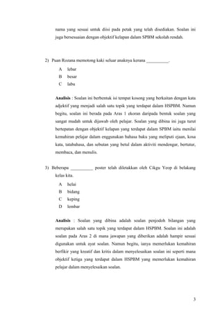 nama yang sesuai untuk diisi pada petak yang telah disediakan. Soalan ini
     juga bersesuaian dengan objektif kelapan dalam SPBM sekolah rendah.




2) Puan Rozana memotong kaki seluar anaknya kerana __________.
       A    lebar
       B    besar
       C    labu


     Analisis : Soalan ini berbentuk isi tempat kosong yang berkaitan dengan kata
     adjektif yang menjadi salah satu topik yang terdapat dalam HSPBM. Namun
     begitu, soalan ini berada pada Aras 1 ekoran daripada bentuk soalan yang
     sangat mudah untuk dijawab oleh pelajar. Soalan yang dibina ini juga turut
     bertepatan dengan objektif kelapan yang terdapat dalam SPBM iaitu menilai
     kemahiran pelajar dalam enggunakan bahasa baku yang meliputi ejaan, kosa
     kata, tatabahasa, dan sebutan yang betul dalam aktiviti mendengar, bertutur,
     membaca, dan menulis.


3) Beberapa __________ poster telah diletakkan oleh Cikgu Yeop di belakang
     kelas kita.
       A    helai
       B    bidang
       C    keping
       D    lembar


     Analisis : Soalan yang dibina adalah soalan penjodoh bilangan yang
     merupakan salah satu topik yang terdapat dalam HSPBM. Soalan ini adalah
     soalan pada Aras 2 di mana jawapan yang diberikan adalah hampir sesuai
     digunakan untuk ayat soalan. Namun begitu, ianya memerlukan kemahiran
     berfikir yang kreatif dan kritis dalam menyelesaikan soalan ini seperti mana
     objektif ketiga yang terdapat dalam HSPBM yang memerlukan kemahiran
     pelajar dalam menyelesaikan soalan.




                                                                               3
 