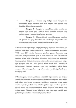               Bahagian A : Soalan yang terdapat dalam bahagian ini
     memerlukan pelajar membina lima ayat daripada satu gambar yang
     disediakan dalam bahagian soalan ini.
               Bahagian B : Bahagian ini memerlukan pelajar memilih satu
     daripada tiga soalan yang sediakan untuk membina karangan yang
     panjangnya tidak kurang daripada 80 patah perkataan.
               Bahagian C : Bahagian ini pula memerlukan pelajar membaca
     satu petikan teks yang disediakan dan kemudiannya mengeluarkan atau
     menulis lima pengajaran yang diperolehi daripada teks tersebut.


Berdasarkan kepada penerangan dan penjelasan yang dinyatakan di atas, ketiga-tiga
bahagian soalan yang terdapat dalam kertas 2 Bahasa Melayu dalam peperiksaan
UPSR tahun 2006 menilai kemahiran penulisan pelajar. Keputusan yang
direkodkan oleh pelajar dalam ujian ini akan menentukan sama ada kemahiran
penulisan pelajar telah berkembang pada tahap yang terbaik atau sebaliknya.
Sekiranya pelajar tidak dapat menjawab setiap soalan yang terdapat dalam ketiga-
tiga bahagian ujian ini, maka pelajar dilihat masih tidak menunjukkan
perkembangan kemahiran penulisan yang baik. Sebaliknya, pelajar hanya
mempunyai kemahiran penulisan yang sederhana dan mungkin juga berada pada
tahap yang lemah.


Dalam Bahagian A misalnya, sekiranya pelajar tidak dapat membina ayat daripada
gambar yang disediakan dalam bahagian ini, maka kemahiran pelajar masih berada
pada tahap yang kurang memuaskan. Sebaliknya, kemampuan pelajar dalam
membina ayat dengan baik memperlihatkan perkembangan kemahiran penulisan
pelajar. Begitu juga dengan kemampuan pelajar menjawab setiap soalan yang
terdapat dalam Bahagian B dan Bahagian C yang mana akan menilai tahap
perkembangan kemahiran penulisan pelajar yang sebenar.




                                                                              30
 