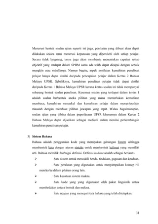 Menerusi bentuk soalan ujian seperti ini juga, penilaian yang dibuat akan dapat
   dilakukan secara terus menerusi keputusan yang diperolehi oleh setiap pelajar.
   Secara tidak langsung, ianya juga akan membantu menentukan capaian setiap
   objektif yang terdapat dalam SPBM sama ada telah dapat dicapai dengan sebaik
   mungkin atau sebaliknya. Namun begitu, aspek penilaian kemahiran penulisan
   pelajar hanya dapat dinilai daripada pencapaian pelajar dalam Kertas 2 Bahasa
   Melayu UPSR. Sebaliknya, kemahiran penulisan pelajar tidak dapat dinilai
   daripada Kertas 1 Bahasa Melayu UPSR kerana kertas soalan ini tidak mempunyai
   sebarang bentuk soalan penulisan. Kesemua soalan yang terdapat dalam kertas 1
   adalah soalan berbentuk aneka pilihan yang mana memerlukan kemahiran
   membaca, kemahiran menaakul dan kemahiran pelajar dalam menyelesaikan
   masalah dengan membuat pilihan jawapan yang tepat. Walau bagaimanapun,
   soalan ujian yang dibina dalam peperiksaan UPSR khususnya dalam Kertas 2
   Bahasa Melayu dapat dijadikan sebagai medium dalam menilai perkembangan
   kemahiran penulisan pelajar.


3) Sistem Bahasa
   Bahasa adalah penggunaan kode yang merupakan gabungan fonem sehingga
   membentuk kata dengan aturan sintaks untuk membentuk kalimat yang memiliki
   arti. Bahasa memiliki berbagai definisi. Definisi bahasa adalah sebagai berikut:-
                  Satu sistem untuk mewakili benda, tindakan, gagasan dan keadaan.
                  Satu peralatan yang digunakan untuk menyampaikan konsep riil
        mereka ke dalam pikiran orang lain.
                  Satu kesatuan sistem makna.
                  Satu kode yang yang digunakan oleh pakar linguistik untuk
        membedakan antara bentuk dan makna.
                  Satu ucapan yang menepati tata bahasa yang telah ditetapkan.




                                                                                       31
 
