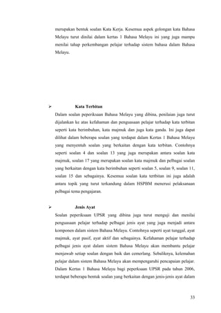 merupakan bentuk soalan Kata Kerja. Kesemua aspek golongan kata Bahasa
    Melayu turut dinilai dalam kertas 1 Bahasa Melayu ini yang juga mampu
    menilai tahap perkembangan pelajar terhadap sistem bahasa dalam Bahasa
    Melayu.




             Kata Terbitan
    Dalam soalan peperiksaan Bahasa Melayu yang dibina, penilaian juga turut
    dijalankan ke atas kefahaman dan penguasaan pelajar terhadap kata terbitan
    seperti kata berimbuhan, kata majmuk dan juga kata ganda. Ini juga dapat
    dilihat dalam beberapa soalan yang terdapat dalam Kertas 1 Bahasa Melayu
    yang menyentuh soalan yang berkaitan dengan kata terbitan. Contohnya
    seperti soalan 4 dan soalan 13 yang juga merupakan antara soalan kata
    majmuk, soalan 17 yang merupakan soalan kata majmuk dan pelbagai soalan
    yang berkaitan dengan kata berimbuhan seperti soalan 5, soalan 9, soalan 11,
    soalan 15 dan sebagainya. Kesemua soalan kata tertbitan ini juga adalah
    antara topik yang turut terkandung dalam HSPBM menerusi pelaksanaan
    pelbagai tema pengajaran.


             Jenis Ayat
    Soalan peperiksaan UPSR yang dibina juga turut menguji dan menilai
    penguasaan pelajar terhadap pelbagai jenis ayat yang juga menjadi antara
    komponen dalam sistem Bahasa Melayu. Contohnya seperti ayat tunggal, ayat
    majmuk, ayat pasif, ayat aktif dan sebagainya. Kefahaman pelajar terhadap
    pelbagai jenis ayat dalam sistem Bahasa Melayu akan membantu pelajar
    menjawab setiap soalan dengan baik dan cemerlang. Sebaliknya, kelemahan
    pelajar dalam sistem Bahasa Melayu akan mempengaruhi pencapaian pelajar.
    Dalam Kertas 1 Bahasa Melayu bagi peperksaan UPSR pada tahun 2006,
    terdapat beberapa bentuk soalan yang berkaitan dengan jenis-jenis ayat dalam



                                                                             33
 