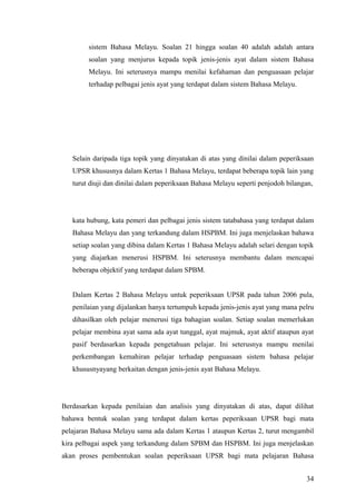 sistem Bahasa Melayu. Soalan 21 hingga soalan 40 adalah adalah antara
        soalan yang menjurus kepada topik jenis-jenis ayat dalam sistem Bahasa
        Melayu. Ini seterusnya mampu menilai kefahaman dan penguasaan pelajar
        terhadap pelbagai jenis ayat yang terdapat dalam sistem Bahasa Melayu.




   Selain daripada tiga topik yang dinyatakan di atas yang dinilai dalam peperiksaan
   UPSR khususnya dalam Kertas 1 Bahasa Melayu, terdapat beberapa topik lain yang
   turut diuji dan dinilai dalam peperiksaan Bahasa Melayu seperti penjodoh bilangan,




   kata hubung, kata pemeri dan pelbagai jenis sistem tatabahasa yang terdapat dalam
   Bahasa Melayu dan yang terkandung dalam HSPBM. Ini juga menjelaskan bahawa
   setiap soalan yang dibina dalam Kertas 1 Bahasa Melayu adalah selari dengan topik
   yang diajarkan menerusi HSPBM. Ini seterusnya membantu dalam mencapai
   beberapa objektif yang terdapat dalam SPBM.


   Dalam Kertas 2 Bahasa Melayu untuk peperiksaan UPSR pada tahun 2006 pula,
   penilaian yang dijalankan hanya tertumpuh kepada jenis-jenis ayat yang mana pelru
   dihasilkan oleh pelajar menerusi tiga bahagian soalan. Setiap soalan memerlukan
   pelajar membina ayat sama ada ayat tunggal, ayat majmuk, ayat aktif ataupun ayat
   pasif berdasarkan kepada pengetahuan pelajar. Ini seterusnya mampu menilai
   perkembangan kemahiran pelajar terhadap penguasaan sistem bahasa pelajar
   khususnyayang berkaitan dengan jenis-jenis ayat Bahasa Melayu.




Berdasarkan kepada penilaian dan analisis yang dinyatakan di atas, dapat dilihat
bahawa bentuk soalan yang terdapat dalam kertas peperiksaan UPSR bagi mata
pelajaran Bahasa Melayu sama ada dalam Kertas 1 ataupun Kertas 2, turut mengambil
kira pelbagai aspek yang terkandung dalam SPBM dan HSPBM. Ini juga menjelaskan
akan proses pembentukan soalan peperiksaan UPSR bagi mata pelajaran Bahasa


                                                                                  34
 