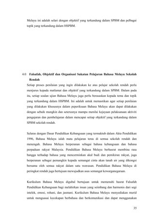 Melayu ini adalah selari dengan objektif yang terkandung dalam SPBM dan pelbagai
      topik yang terkandung dalam HSPBM.




4.0    Falsafah, Objektif dan Organisasi Sukatan Pelajaran Bahasa Melayu Sekolah
       Rendah
      Setiap proses penilaian yang ingin dilakukan ke atas pelajar sekolah rendah perlu
      menjurus kepada matlamat dan objektif yang terkandung dalam SPBM. Dalam pada
      itu, setiap soalan ujian Bahasa Melayu juga perlu berasaskan kepada tema dan topik
      yang terkandung dalam HSPBM. Ini adalah untuk memastikan agar setiap penilaian
      yang dilakukan khususnya dalam peperiksaan Bahasa Melayu akan dapat dilakukan
      dengan sebaik mungkin dan seterusnya mampu menilai kejayaan pelaksanaan aktiviti
      pengajaran dan pembelajaran dalam mencapai setiap objektif yang terkandung dalam
      SPBM sekolah rendah.


      Selaras dengan Dasar Pendidikan Kebangsaan yang termaktub dalam Akta Pendidikan
      1996, Bahasa Melayu ialah mata pelajaran teras di semua sekolah rendah dan
      menengah. Bahasa Melayu berperanan sebagai bahasa kebangsaan dan bahasa
      perpaduan rakyat Malaysia. Pendidikan Bahasa Melayu berhasrat membina rasa
      bangga terhadap bahasa yang mencerminkan akal budi dan pemikiran rakyat, juga
      berperanan sebagai pemangkin kepada semangat cinta akan tanah air yang dikongsi
      bersama oleh semua rakyat dalam satu wawasan. Pendidikan Bahasa Melayu di
      peringkat rendah juga bertujuan mewujudkan asas semangat kewarganegaraan.


      Kurikulum Bahasa Melayu digubal bertujuan untuk memenuhi hasrat Falsafah
      Pendidikan Kebangsaan bagi melahirkan insan yang seimbang dan harmonis dari segi
      intelek, emosi, rohani, dan jasmani. Kurikulum Bahasa Melayu menyediakan murid
      untuk menguasai kecekapan berbahasa dan berkomunikasi dan dapat menggunakan


                                                                                     35
 