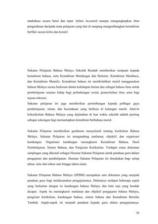 tatabahasa secara betul dan tepat. Selain itu,murid mampu mengungkapkan ilmu
pengetahuan daripada mata pelajaran yang lain di samping mengembangkan kemahiran
berfikir secara kritis dan kreatif.




Sukatan Pelajaran Bahasa Melayu Sekolah Rendah memberikan tumpuan kepada
kemahiran bahasa, iaitu Kemahiran Mendengar dan Bertutur, Kemahiran Membaca,
dan Kemahiran Menulis. Kemahiran bahasa ini membolehkan murid menggunakan
bahasa Melayu secara berkesan dalam kehidupan harian dan sebagai bahasa ilmu untuk
pembelajaran seumur hidup bagi perhubungan sosial, pemerolehan ilmu serta bagi
tujuan rekreasi.
Sukatan pelajaran ini juga memberikan pertimbangan kepada pelbagai gaya
pembelajaran, minat, dan kecerdasan yang berbeza di kalangan murid. Aktiviti
kokurikulum Bahasa Melayu yang dijalankan di luar waktu sekolah adalah penting
sebagai sokongan bagi memantapkan kemahiran berbahasa murid.


Sukatan Pelajaran memberikan gambaran menyeluruh tentang kurikulum Bahasa
Melayu. Sukatan Pelajaran ini mengandung matlamat, objektif, dan organisasi
kandungan.     Organisasi     kandungan   merangkumi   Kemahiran   Bahasa,   Hasil
Pembelajaran, Sistem Bahasa, dan Pengisian Kurikulum. Terdapat enam dokumen
sampingan yang dikenali sebagai Huraian Sukatan Pelajaran untuk panduan guru dalam
pengajaran dan pembelajaran. Huraian Sukatan Pelajaran ini disediakan bagi setiap
tahun, iaitu dari tahun satu hingga tahun enam.


Sukatan Pelajaran Bahasa Melayu (SPBM) merupakan satu dokumen yang menjadi
panduan guru bagi melaksanakan pengajarannya. Dalamnya terdapat beberapa aspek
yang berkaitan dengan isi kandungan bahasa Melayu dan hala tuju yang hendak
dicapai. Aspek itu merangkumi matlamat dan objektif pengajaran bahasa Melayu,
pengisian kurikulum, kandungan bahasa, sistem bahasa dan Kemahiran Bernilai
Tambah. Aspek-aspek ini menjadi panduan kepada guru dalam pengajarannya.


                                                                               36
 
