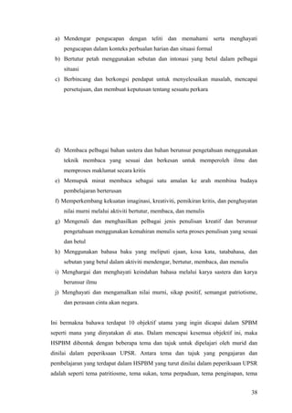 a) Mendengar pengucapan dengan teliti dan memahami serta menghayati
     pengucapan dalam konteks perbualan harian dan situasi formal
 b) Bertutur petah menggunakan sebutan dan intonasi yang betul dalam pelbagai
     situasi
 c) Berbincang dan berkongsi pendapat untuk menyelesaikan masalah, mencapai
     persetujuan, dan membuat keputusan tentang sesuatu perkara




 d) Membaca pelbagai bahan sastera dan bahan berunsur pengetahuan menggunakan
     teknik membaca yang sesuai dan berkesan untuk memperoleh ilmu dan
     memproses maklumat secara kritis
 e) Memupuk minat membaca sebagai satu amalan ke arah membina budaya
     pembelajaran berterusan
 f) Memperkembang kekuatan imaginasi, kreativiti, pemikiran kritis, dan penghayatan
     nilai murni melalui aktiviti bertutur, membaca, dan menulis
 g) Mengenali dan menghasilkan pelbagai jenis penulisan kreatif dan berunsur
     pengetahuan menggunakan kemahiran menulis serta proses penulisan yang sesuai
     dan betul
 h) Menggunakan bahasa baku yang meliputi ejaan, kosa kata, tatabahasa, dan
     sebutan yang betul dalam aktiviti mendengar, bertutur, membaca, dan menulis
 i) Menghargai dan menghayati keindahan bahasa melalui karya sastera dan karya
     berunsur ilmu
 j) Menghayati dan mengamalkan nilai murni, sikap positif, semangat patriotisme,
     dan perasaan cinta akan negara.


Ini bermakna bahawa terdapat 10 objektif utama yang ingin dicapai dalam SPBM
seperti mana yang dinyatakan di atas. Dalam mencapai kesemua objektif ini, maka
HSPBM dibentuk dengan beberapa tema dan tajuk untuk dipelajari oleh murid dan
dinilai dalam peperiksaan UPSR. Antara tema dan tajuk yang pengajaran dan
pembelajaran yang terdapat dalam HSPBM yang turut dinilai dalam peperiksaan UPSR
adalah seperti tema patritiosme, tema sukan, tema perpaduan, tema penginapan, tema


                                                                                   38
 