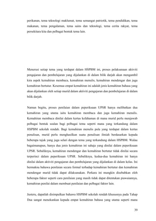 perikanan, tema teknologi maklumat, tema semangat patriotik, tema pendidikan, tema
makanan, tema pengalaman, tema sains dan teknologi, tema cerita rakyat, tema
persekitara kita dan pelbagai bentuk tema lain.




Menerusi setiap tema yang terdapat dalam HSPBM ini, proses pelaksanaan aktiviti
pengajaran dan pembelajaran yang dijalankan di dalam bilik darjah akan mengambil
kira aspek kemahiran membaca, kemahiran menulis, kemahiran mendengar dan juga
kemahiran bertutur. Kesemua empat kemahiran ini adalah jenis kemahiran bahasa yang
akan dijalankan oleh setiap murid dalam aktiviti pengajaran dan pembelajaran di dalam
bilik darjah.


Namun begitu, proses penilaian dalam peperiksaan UPSR hanya melibatkan dua
kemahiran yang utama iaitu kemahiran membaca dan juga kemahiran menulis.
Kemahiran membaca dinilai dalam kertas kefahaman di mana murid perlu menjawab
pelbagai bentuk soalan bagi pelbagai tema seperti mana yang terkandung dalam
HSPBM sekolah rendah. Bagi kemahiran menulis pula yang terdapat dalam kertas
penulisan, murid perlu menghasilkan suatu penulisan ilmiah berdasarkan kepada
beberapa tajuk yang juga selari dengan tema yang terkandung dalam HSPBM. Walau
bagaimanapun, hanya dua jenis kemahiran ini sahaja yang dinilai dalam peperiksaan
UPSR. Sebaliknya, kemahiran mendengar dan kemahiran bertutur tidak dinilai secara
terperinci dalam peperiksaan UPSR. Sebaliknya, kedua-dua kemahiran ini hanya
dinilai dalam aktiviti pengajaran dan pembelajaran yang dijalankan di dalam kelas. Ini
bermakna bahawa penilaian secara formal terhadap kemahiran bertutur dan kemahiran
mendengar murid tidak dapat dilaksanakan. Perkara ini mungkin disebabkan oleh
beberapa faktor seperti cara penilaian yang masih tidak dapat ditentukan piawaiannya,
kemahiran penilai dalam membuat penilaian dan pelbagai faktor lain.


Justeru, dapatlah disimpulkan bahawa HSPBM sekolah rendah khususnya pada Tahap
Dua sangat menekankan kepada empat kemahiran bahasa yang utama seperti mana


                                                                                   39
 