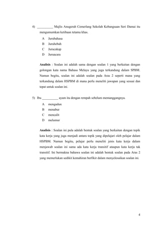 4) __________ Majlis Anugerah Cemerlang Sekolah Kebangsaan Seri Damai itu
    mengumumkan ketibaan tetamu khas.
      A    Jurubahasa
      B    Juruhebah
      C    Jurucakap
      D    Juruacara


    Analisis : Soalan ini adalah sama dengan soalan 1 yang berkaitan dengan
    golongan kata nama Bahasa Melayu yang juga terkandung dalam SPBM.
    Namun begitu, soalan ini adalah soalan pada Aras 2 seperti mana yang
    terkandung dalam HSPBM di mana perlu meneliti jawapan yang sesuai dan
    tepat untuk soalan ini.


5) Ibu __________ ayam itu dengan rempah sebelum memanggangnya.
      A    mengadun
      B    menabur
      C    mencalit
      D    melumur


    Analisis : Soalan ini pula adalah bentuk soalan yang berkaitan dengan topik
    kata kerja yang juga menjadi antara topik yang dipelajari oleh pelajar dalam
    HSPBM. Namun begitu, pelajar perlu meneliti jenis kata kerja dalam
    menjawab soalan ini sama ada kata kerja transitif ataupun kata kerja tak
    transitif. Ini bermakna bahawa soalan ini adalah bentuk soalan pada Aras 2
    yang memerlukan sedikit kemahiran berfikir dalam menyelesaikan soalan ini.




                                                                              4
 