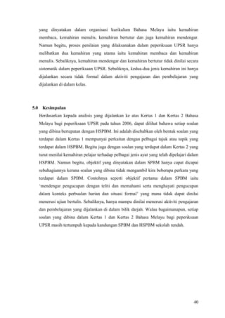 yang dinyatakan dalam organisasi kurikulum Bahasa Melayu iaitu kemahiran
      membaca, kemahiran menulis, kemahiran bertutur dan juga kemahiran mendengar.
      Namun begitu, proses penilaian yang dilaksanakan dalam peperiksaan UPSR hanya
      melibatkan dua kemahiran yang utama iaitu kemahiran membaca dan kemahiran
      menulis. Sebaliknya, kemahiran mendengar dan kemahiran bertutur tidak dinilai secara
      sistematik dalam peperiksaan UPSR. Sebaliknya, kedua-dua jenis kemahiran ini hanya
      dijalankan secara tidak formal dalam aktiviti pengajaran dan pembelajaran yang
      dijalankan di dalam kelas.




5.0    Kesimpulan
      Berdasarkan kepada analisis yang dijalankan ke atas Kertas 1 dan Kertas 2 Bahasa
      Melayu bagi peperiksaan UPSR pada tahun 2006, dapat dilihat bahawa setiap soalan
      yang dibina bertepatan dengan HSPBM. Ini adalah disebabkan oleh bentuk soalan yang
      terdapat dalam Kertas 1 mempunyai perkaitan dengan pelbagai tajuk atau topik yang
      terdapat dalam HSPBM. Begitu juga dengan soalan yang terdapat dalam Kertas 2 yang
      turut menilai kemahiran pelajar terhadap pelbagai jenis ayat yang telah dipelajari dalam
      HSPBM. Namun begitu, objektif yang dinyatakan dalam SPBM hanya capat dicapai
      sebahagiannya kerana soalan yang dibina tidak mengambil kira beberapa perkara yang
      terdapat dalam SPBM. Contohnya seperti objektif pertama dalam SPBM iaitu
      ‘mendengar pengucapan dengan teliti dan memahami serta menghayati pengucapan
      dalam konteks perbualan harian dan situasi formal’ yang mana tidak dapat dinilai
      menerusi ujian bertulis. Sebaliknya, hanya mampu dinilai menerusi aktiviti pengajaran
      dan pembelajaran yang dijalankan di dalam bilik darjah. Walau bagaimanapun, setiap
      soalan yang dibina dalam Kertas 1 dan Kertas 2 Bahasa Melayu bagi peperiksaan
      UPSR masih tertumpuh kepada kandungan SPBM dan HSPBM sekolah rendah.




                                                                                           40
 