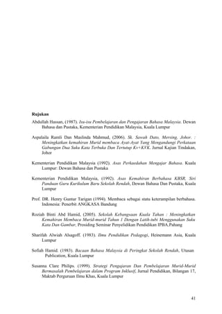 Rujukan
Abdullah Hassan, (1987). Isu-isu Pembelajaran dan Pengajaran Bahasa Malaysia. Dewan
    Bahasa dan Pustaka, Kementerian Pendidikan Malaysia, Kuala Lumpur

Aspalaila Ramli Dan Maslinda Mahmud, (2006). Sk. Sawah Dato, Mersing, Johor. :
     Meningkatkan kemahiran Murid membaca Ayat-Ayat Yang Mengandungi Perkataan
     Gabungan Dua Suku Kata Terbuka Dan Tertutup Kv+KVK. Jurnal Kajian Tindakan,
     Johor

Kementerian Pendidikan Malaysia (1992). Asas Perkaedahan Mengajar Bahasa. Kuala
    Lumpur: Dewan Bahasa dan Pustaka

Kementerian Pendidikan Malaysia, (1992). Asas Kemahiran Berbahasa KBSR, Siri
    Panduan Guru Kurikulum Baru Sekolah Rendah, Dewan Bahasa Dan Pustaka, Kuala
    Lumpur

Prof. DR. Henry Guntur Tarigan (1994). Membaca sebagai statu keterampilan berbahasa.
      Indonesia: Penerbit ANGKASA Bandung

Roziah Binti Abd Hamid, (2005). Sekolah Kebangsaan Kuala Tahan : Meningkatkan
     Kemahiran Membaca Murid-murid Tahun 1 Dengan Latih-tubi Menggunakan Suku
     Kata Dan Gambar, Prosiding Seminar Penyelidikan Pendidikan IPBA,Pahang

Sharifah Alwiah Alsagoff. (1983). Ilmu Pendidikan Pedagogi, Heinemann Asia, Kuala
     Lumpur

Sofiah Hamid. (1983). Bacaan Bahasa Malaysia di Peringkat Sekolah Rendah, Utusan
       Publication, Kuala Lumpur

Susanna Clare Philips. (1999). Strategi Pengajaran Dan Pembelajaran Murid-Murid
     Bermasalah Pembelajaran dalam Program Inklusif, Jurnal Pendidikan, Bilangan 17,
     Maktab Perguruan Ilmu Khas, Kuala Lumpur



                                                                                 41
 