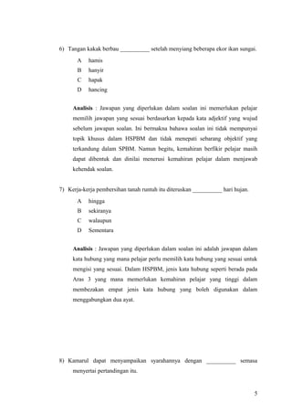 6) Tangan kakak berbau __________ setelah menyiang beberapa ekor ikan sungai.
       A   hamis
       B   hanyir
       C   hapak
       D   hancing


     Analisis : Jawapan yang diperlukan dalam soalan ini memerlukan pelajar
     memilih jawapan yang sesuai berdasarkan kepada kata adjektif yang wujud
     sebelum jawapan soalan. Ini bermakna bahawa soalan ini tidak mempunyai
     topik khusus dalam HSPBM dan tidak menepati sebarang objektif yang
     terkandung dalam SPBM. Namun begitu, kemahiran berfikir pelajar masih
     dapat dibentuk dan dinilai menerusi kemahiran pelajar dalam menjawab
     kehendak soalan.


7) Kerja-kerja pembersihan tanah runtuh itu diteruskan __________ hari hujan.
       A   hingga
       B   sekiranya
       C   walaupun
       D   Sementara


     Analisis : Jawapan yang diperlukan dalam soalan ini adalah jawapan dalam
     kata hubung yang mana pelajar perlu memilih kata hubung yang sesuai untuk
     mengisi yang sesuai. Dalam HSPBM, jenis kata hubung seperti berada pada
     Aras 3 yang mana memerlukan kemahiran pelajar yang tinggi dalam
     membezakan empat jenis kata hubung yang boleh digunakan dalam
     menggabungkan dua ayat.




8) Kamarul dapat menyampaikan syarahannya dengan __________ semasa
     menyertai pertandingan itu.


                                                                                5
 