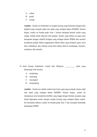 A   cekap
      B   petah
      C   terang


    Analisis : Soalan ini berbentuk isi tempat kosong yang berkaitan dengan kata
    adjektif yang menjadi salah satu topik yang terdapat dalam HSPBM. Namun
    begitu, soalan ini berada pada Aras 1 ekoran daripada bentuk soalan yang
    sangat mudah untuk dijawab oleh pelajar. Soalan yang dibina ini juga turut
    bertepatan dengan objektif kelapan yang terdapat dalam SPBM iaitu menilai
    kemahiran pelajar dalam enggunakan bahasa baku yang meliputi ejaan, kosa
    kata, tatabahasa, dan sebutan yang betul dalam aktiviti mendengar, bertutur,
    membaca, dan menulis.




9) Juara beregu badminton wanita dari Malaysia __________ piala yang
    dimenangi oleh mereka.
      A   menjulang
      B   menatang
      C   merangkul
      D   menjunjung


    Analisis : Soalan ini adalah soalan kata kerja yang juga menjadi antara salah
    satu topik yang terdapat dalam HSPBM. Namun begitu, soalan ini
    mempunyai aras kemahiran berfikir yang tinggi dengan bentuk jawapan yang
    boleh digunakan untuk mengisi tempat kosong yang terdapat dalam soalan.
    Ini bermakna bahawa soalan ini berada pada Aras 3 dan menepati kehendak
    kandungan SPBM.




                                                                               6
 