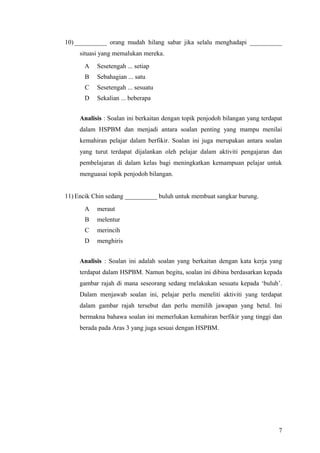 10) __________ orang mudah hilang sabar jika selalu menghadapi __________
     situasi yang memalukan mereka.
      A    Sesetengah ... setiap
       B   Sebahagian ... satu
       C   Sesetengah ... sesuatu
      D    Sekalian ... beberapa


     Analisis : Soalan ini berkaitan dengan topik penjodoh bilangan yang terdapat
     dalam HSPBM dan menjadi antara soalan penting yang mampu menilai
     kemahiran pelajar dalam berfikir. Soalan ini juga merupakan antara soalan
     yang turut terdapat dijalankan oleh pelajar dalam aktiviti pengajaran dan
     pembelajaran di dalam kelas bagi meningkatkan kemampuan pelajar untuk
     menguasai topik penjodoh bilangan.


11) Encik Chin sedang __________ buluh untuk membuat sangkar burung.
      A    meraut
       B   melentur
       C   merincih
      D    menghiris


     Analisis : Soalan ini adalah soalan yang berkaitan dengan kata kerja yang
     terdapat dalam HSPBM. Namun begitu, soalan ini dibina berdasarkan kepada
     gambar rajah di mana seseorang sedang melakukan sesuatu kepada ‘buluh’.
     Dalam menjawab soalan ini, pelajar perlu meneliti aktiviti yang terdapat
     dalam gambar rajah tersebut dan perlu memilih jawapan yang betul. Ini
     bermakna bahawa soalan ini memerlukan kemahiran berfikir yang tinggi dan
     berada pada Aras 3 yang juga sesuai dengan HSPBM.




                                                                               7
 
