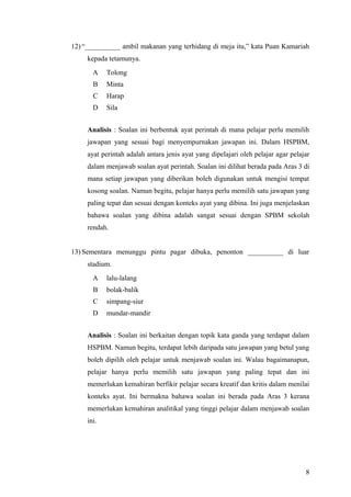 12) “__________ ambil makanan yang terhidang di meja itu,” kata Puan Kamariah
     kepada tetamunya.
       A    Tolong
       B    Minta
       C    Harap
       D    Sila


     Analisis : Soalan ini berbentuk ayat perintah di mana pelajar perlu memilih
     jawapan yang sesuai bagi menyempurnakan jawapan ini. Dalam HSPBM,
     ayat perintah adalah antara jenis ayat yang dipelajari oleh pelajar agar pelajar
     dalam menjawab soalan ayat perintah. Soalan ini dilihat berada pada Aras 3 di
     mana setiap jawapan yang diberikan boleh digunakan untuk mengisi tempat
     kosong soalan. Namun begitu, pelajar hanya perlu memilih satu jawapan yang
     paling tepat dan sesuai dengan konteks ayat yang dibina. Ini juga menjelaskan
     bahawa soalan yang dibina adalah sangat sesuai dengan SPBM sekolah
     rendah.


13) Sementara menunggu pintu pagar dibuka, penonton __________ di luar
     stadium.
       A    lalu-lalang
       B    bolak-balik
       C    simpang-siur
       D    mundar-mandir


     Analisis : Soalan ini berkaitan dengan topik kata ganda yang terdapat dalam
     HSPBM. Namun begitu, terdapat lebih daripada satu jawapan yang betul yang
     boleh dipilih oleh pelajar untuk menjawab soalan ini. Walau bagaimanapun,
     pelajar hanya perlu memilih satu jawapan yang paling tepat dan ini
     memerlukan kemahiran berfikir pelajar secara kreatif dan kritis dalam menilai
     konteks ayat. Ini bermakna bahawa soalan ini berada pada Aras 3 kerana
     memerlukan kemahiran analitikal yang tinggi pelajar dalam menjawab soalan
     ini.




                                                                                   8
 