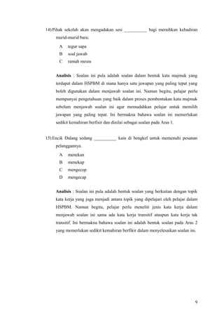 14) Pihak sekolah akan mengadakan sesi __________ bagi meraihkan kehadiran
     murid-murid baru.
      A    tegur sapa
       B   soal jawab
       C   ramah mesra


     Analisis : Soalan ini pula adalah soalan dalam bentuk kata majmuk yang
     terdapat dalam HSPBM di mana hanya satu jawapan yang paling tepat yang
     boleh digunakan dalam menjawab soalan ini. Namun begitu, pelajar perlu
     mempunyai pengetahuan yang baik dalam proses pembentukan kata majmuk
     sebelum menjawab soalan ini agar memudahkan pelajar untuk memilih
     jawapan yang paling tepat. Ini bermakna bahawa soalan ini memerlukan
     sedikit kemahiran berfisir dan dinilai sebagai soalan pada Aras 1.


15) Encik Dalang sedang __________ kain di bengkel untuk memenuhi pesanan
     pelanggannya.
      A    menekan
       B   menekap
       C   mengecop
      D    mengecap


     Analisis : Soalan ini pula adalah bentuk soalan yang berkaitan dengan topik
     kata kerja yang juga menjadi antara topik yang dipelajari oleh pelajar dalam
     HSPBM. Namun begitu, pelajar perlu meneliti jenis kata kerja dalam
     menjawab soalan ini sama ada kata kerja transitif ataupun kata kerja tak
     transitif. Ini bermakna bahawa soalan ini adalah bentuk soalan pada Aras 2
     yang memerlukan sedikit kemahiran berfikir dalam menyelesaikan soalan ini.




                                                                               9
 