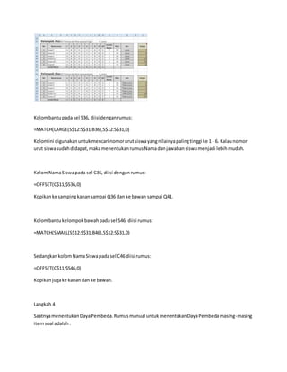 Kolombantupada sel S36, diisi denganrumus:
=MATCH(LARGE(S$12:S$31,B36),S$12:S$31,0)
Kolomini digunakanuntukmencari nomorurutsiswayangnilainyapalingtinggi ke 1 - 6. Kalaunomor
urut siswasudahdidapat,makamenentukanrumusNamadanjawabansiswamenjadi lebihmudah.
KolomNamaSiswapada sel C36, diisi denganrumus:
=OFFSET(C$11,$S36,0)
Kopikanke sampingkanansampai Q36 dan ke bawah sampai Q41.
Kolombantukelompokbawahpadasel S46, diisi rumus:
=MATCH(SMALL(S$12:S$31,B46),S$12:S$31,0)
SedangkankolomNamaSiswapadasel C46 diisi rumus:
=OFFSET(C$11,$S46,0)
Kopikanjugake kanandan ke bawah.
Langkah 4
SaatnyamenentukanDayaPembeda.Rumusmanual untukmenentukanDayaPembedamasing-masing
itemsoal adalah:
 