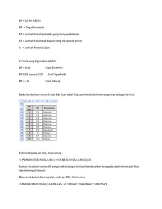 DP = (2(KA-KB))/n
DP = Daya Pembeda
KA = JumlahKelompokAtasyangmenjawabbenar
KB = Jumlah KelompokBawahyangmenjawabbenar
n = JumlahPesertaUjian
Kriteriayangdigunakanadalah:
DP > 0.25 : Soal Diterima
DP 0.01 sampai 0.25 : Soal Diperbaiki
DP < = 0 : Soal ditolak
Maka berdarkanrumusdi atas kitabuat tabel Daya pembedadanketerangannyasebagai berikut:
KolomDP pada sel C61, diisi rumus:
=(2*(INDEX(E$42:N$42,1,B61)-INDEX(E$52:N$52,1,B61)))/20
Rumusini adalahrumusDP yang telahdiadopsi ke Excel berdasarkandatapadatabel KelompokAtas
dan KelompokBawah.
Dan untukkolomKesimpulan,padasel D61,diisi rumus:
=CHOOSE(MATCH(C61,{-1,0.01,0.25},1),"Ditolak","Diperbaiki","Diterima")
 