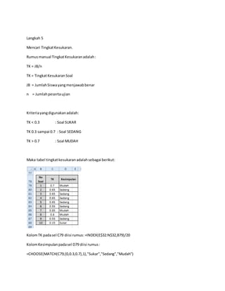Langkah 5
Mencari TingkatKesukaran.
Rumusmanual TingkatKesukaranadalah:
TK = JB/n
TK = TingkatKesukaranSoal
JB = JumlahSiswayangmenjawabbenar
n = Jumlahpesertaujian
Kriteriayangdigunakanadalah:
TK < 0.3 : Soal SUKAR
TK 0.3 sampai 0.7 : Soal SEDANG
TK > 0.7 : Soal MUDAH
Maka tabel tingkatkesukaran adalahsebagai berikut:
KolomTK padasel C79 diisi rumus: =INDEX(E$32:N$32,B79)/20
KolomKesimpulanpadasel D79 diisi rumus:
=CHOOSE(MATCH(C79,{0,0.3,0.7},1),"Sukar","Sedang","Mudah")
 