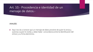 Art. 10.- Procedencia e identidad de un
mensaje de datos.-
ANALISIS:
 Aquí nos da a conocer que un mensaje de datos proviene de quien lo envía y,
autoriza a quien lo recibe, y debe haber concordancia entre la identificación del
emisor y su firma electrónica.
 