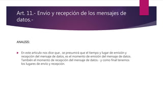 Art. 11.- Envío y recepción de los mensajes de
datos.-
ANALISIS:
 En este articulo nos dice que , se presumirá que el tiempo y lugar de emisión y
recepción del mensaje de datos, es el momento de emisión del mensaje de datos.
También el momento de recepción del mensaje de datos.- y como final tenemos
los lugares de envío y recepción.
 