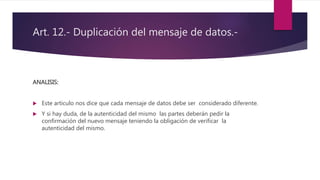 Art. 12.- Duplicación del mensaje de datos.-
ANALISIS:
 Este articulo nos dice que cada mensaje de datos debe ser considerado diferente.
 Y si hay duda, de la autenticidad del mismo las partes deberán pedir la
confirmación del nuevo mensaje teniendo la obligación de verificar la
autenticidad del mismo.
 