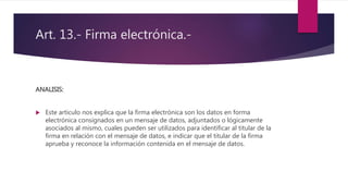 Art. 13.- Firma electrónica.-
ANALISIS:
 Este articulo nos explica que la firma electrónica son los datos en forma
electrónica consignados en un mensaje de datos, adjuntados o lógicamente
asociados al mismo, cuales pueden ser utilizados para identificar al titular de la
firma en relación con el mensaje de datos, e indicar que el titular de la firma
aprueba y reconoce la información contenida en el mensaje de datos.
 