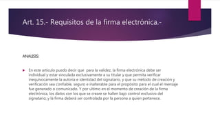 Art. 15.- Requisitos de la firma electrónica.-
ANALISIS:
 En este articulo puedo decir que para la validez, la firma electrónica debe ser
individual y estar vinculada exclusivamente a su titular y que permita verificar
inequívocamente la autoría e identidad del signatario, y que su método de creación y
verificación sea confiable, seguro e inalterable para el propósito para el cual el mensaje
fue generado o comunicado. Y por ultimo en el momento de creación de la firma
electrónica, los datos con los que se creare se hallen bajo control exclusivo del
signatario; y la firma deberá ser controlada por la persona a quien pertenece.
 
