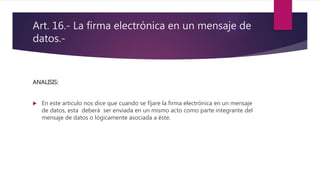 Art. 16.- La firma electrónica en un mensaje de
datos.-
ANALISIS:
 En este articulo nos dice que cuando se fijare la firma electrónica en un mensaje
de datos, esta deberá ser enviada en un mismo acto como parte integrante del
mensaje de datos o lógicamente asociada a éste.
 