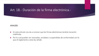 Art. 18.- Duración de la firma electrónica.-
ANALISIS:
 En este articulo nos da a conocer que las firmas electrónicas tendrán duración
indefinida.
 Por lo cual pueden ser revocadas, anuladas o suspendidas de conformidad con lo
que el reglamento a esta ley señale.
 