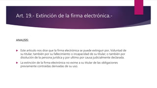 Art. 19.- Extinción de la firma electrónica.-
ANALISIS:
 Este articulo nos dice que la firma electrónica se puede extinguir por, Voluntad de
su titular; también por su fallecimiento o incapacidad de su titular; o también por
disolución de la persona jurídica y por ultimo por causa judicialmente declarada.
 La extinción de la firma electrónica no exime a su titular de las obligaciones
previamente contraídas derivadas de su uso.
 