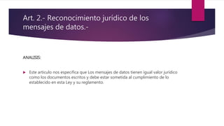Art. 2.- Reconocimiento jurídico de los
mensajes de datos.-
ANALISIS:
 Este articulo nos especifica que Los mensajes de datos tienen igual valor jurídico
como los documentos escritos y debe estar sometida al cumplimiento de lo
establecido en esta Ley y su reglamento.
 