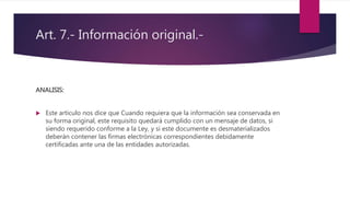 Art. 7.- Información original.-
ANALISIS:
 Este articulo nos dice que Cuando requiera que la información sea conservada en
su forma original, este requisito quedará cumplido con un mensaje de datos, si
siendo requerido conforme a la Ley, y si este documente es desmaterializados
deberán contener las firmas electrónicas correspondientes debidamente
certificadas ante una de las entidades autorizadas.
 