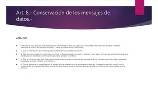 Art. 8.- Conservación de los mensajes de
datos.-
ANALISIS:
 Este articulo nos dice que toda información conservada en esta ley podrá ser conservada ; éste requisito quedará cumplido
mediante el archivo del mensaje de datos, y tiene que reunir estas condiciones:
 a. Que la información que contenga sea accesible para su posterior consulta;
 b. Que sea conservado con el formato en el que se haya generado, enviado o recibido, o con algún formato que sea demostrable que
reproduce con exactitud la información generada, enviada o recibida;
 c. Que se conserve todo dato que permita determinar el origen, el destino del mensaje, la fecha y hora en que fue creado, generado,
procesado, enviado, recibido y archivado; y,
 d. Que se garantice su integridad por el tiempo que se establezca en el reglamento a esta ley. Toda persona podrá cumplir con la
conservación de mensajes de datos, usando los servicios de terceros, siempre que se cumplan las condiciones mencionadas en este
artículo.
 
