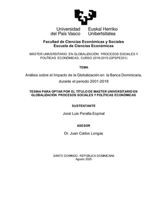 Facultad de Ciencias Económicas y Sociales
Escuela de Ciencias Económicas
MÁSTER UNIVERSITARIO EN GLOBALIZACIÓN: PROCESOS SOCIALES Y
POLÍTICAS ECONÓMICAS, CURSO 2018-2019 (GPSPE201)
TEMA
Análisis sobre el Impacto de la Globalización en la Banca Dominicana,
durante el periodo 2001-2018
TESINA PARA OPTAR POR EL TÍTULO DE MASTER UNIVERSITARIO EN
GLOBALIZACIÓN PROCESOS SOCIALES Y POLÍTICAS ECONÓMICAS
SUSTENTANTE
José Luis Peralta Espinal
ASESOR
Dr. Juan Carlos Longas
SANTO DOMINGO, REPÚBLICA DOMINICANA
Agosto 2020
 