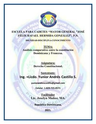 0
ESCUELA PARA CADETES “MAYOR GENERAL ®
JOSÉ
FÉLIX RAFAEL HERMIDA GONZÁLEZ”, P.N.
DIGNIDAD-DISCIPLINA-CONOCIMIENTO
TEMA:
Análisis comparativo entre la constitución
Dominicana y Francesa.
Asignatura:
Derecho Constitucional.
Sustentante:
Ing. +Licdo. Yunior Andrés Castillo S.
yuniorandrescastillo@gmail.com
Celular: 1-829-725-8571
Facilitador
Lic. Joselyn Muñoz, MA.
República Dominicana,
2021.
 