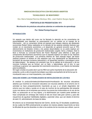 INNOVACION EDUCATIVA CON RECURSOS ABIERTOS
TECNOLOGICO DE MONTERREY
Dra. María Soledad Ramírez Montoya, Mtro. José Vladimir Burgos Aguilar
PORTAFOLIO DE PRESENTACION N°4
Movilización de prácticas educativas abiertas en ambientes de aprendizaje
Por: Rafael Pantoja Esquivel
INTRODUCCIÓN
Un aspecto que dentro del curso me ha llamado la atención es los comentarios de
personalidades que trasmiten su preocupación por un cambio en el manejo de la
información , cito un comentario donde se expresa que trabajos clásicos del destacado
economista Robert Solow realizados en la década de los sesenta sobrelos factores que
inciden en el crecimiento económico y el desarrollo en general encontró que el 70%
delcrecimiento de Estados Unidos y los países desarrollados no se podía explicar por
incrementos en losfactores de producción tradicionales (capital, tierra y trabajo). Esto lo
llevó a formular su conocida“Teoría del Factor Residual” para referirse a este gran
componente del dinamismo económico que no sepodía explicar con base en los “factores
de producción tradicionales”. Los primeros intentos de “abrir esacaja negra” del factor
residual pusieron el énfasis en dos aspectos que muy rápidamente se identificaron:la
formación de recursos humanos (educación) y el desarrollo científico y tecnológico como
tal (latecnología). Se destaca con precisión que: Es la calidad de la educación y de los
recursos humanos que se forman, por un lado, y latecnología, por el otro, lo que
contribuye a generar una capacidad de crecimiento económico, y por lotanto de bienestar
para la población.
Sin lugar a dudas se puede decir que los REA son parte importante de la educación del
presente y junto a ello el soporte tecnológico que debe acompañarlo de tal forma que la
movilización sea a un nivel impactante y con calidad.
ANALISIS SOBRE LAS POSIBILIDADES DE MOVILIZACION DE LOS REA
Al analizar la producción/selección/diseminación/movilización de recursos educativos
abiertos que incentive la innovación educativa con recursos abiertos en el entorno de mi
actividad se hace prospectivamente importante ya que a un simple diagnóstico del
entorno que me rodea y quizás en el caso de muchos de los participantes del presente
curso nos damos con la sorpresa que somos muy pocos los involucrados en el uso de los
REA, su producción se ve muy lejana, y la diseminación por nuestra parte también se
hace complicada sin embargo ello motiva el reto de iniciar este gran camino y para ello
requerimos de agudizar habilidades digitales y aprender otras, que van desde el dominio
de web 2.0, administración de base de datos.
Mi entorno es la Universidad Nacional del Centro, donde hay 23 facultades académicas,
de las cuales los REA prácticamente se aplican de manera aislada mayormente se tiene
la dificultad de que los docentes no citan a los autores de los recursos que utilizan, que en
 