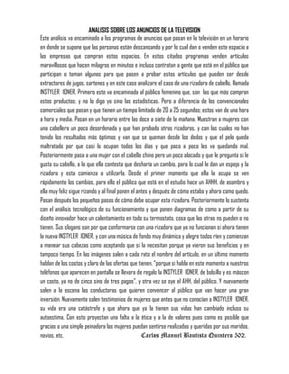 ANALISIS SOBRE LOS ANUNCIOS DE LA TELEVISION
Este análisis va encaminado a los programas de anuncios que pasan en la televisión en un horario
en donde se supone que las personas están descansando y por lo cual dan o venden este espacio a
las empresas que compran estos espacios. En estos citados programas venden artículos
maravillosos que hacen milagros en minutos e incluso contratan a gente que está en el público que
participan o toman algunos para que pasen a probar estos artículos que pueden ser desde
extractores de jugos, sartenes y en este caso analizare el caso de una rizadora de cabello, llamada
INSTYLER IONER. Primero este va encaminado al público femenino que, son las que más compran
estos productos; y no lo digo yo sino las estadísticas. Pero a diferencia de los convencionales
comerciales que pasan y que tienen un tiempo limitado de 20 a 25 segundos; estos van de una hora
a hora y media. Pasan en un horario entre las doce a siete de la mañana. Muestran a mujeres con
una cabellera un poco desordenada y que han probado otras rizadoras, y con las cuales no han
tenido los resultados más óptimos y van que se queman desde los dedos y que el pelo queda
maltratado por que casi lo ocupan todos los días y que poco a poco les va quedando mal.
Posteriormente pasa a una mujer con el cabello chino pero un poco alocado y que le pregunta si le
gusta su cabello, a lo que ella contesta que desharía un cambio, para lo cual le dan un espejo y la
rizadora y esta comienza a utilizarla. Desde el primer momento que ella la ocupa se ven
rápidamente los cambios, para ello el público que está en el estudio hace un AHHH, de asombro y
ella muy feliz sigue rizando y al final ponen el antes y después de cómo estaba y ahora como quedo.
Pasan después los pequeños pasos de cómo debe ocupar esta rizadora. Posteriormente lo sustenta
con el análisis tecnológico de su funcionamiento y que ponen diagramas de como a partir de su
diseño innovador hace un calentamiento en todo su termostato, cosa que las otras no pueden o no
tienen. Sus slogans son por que conformarse con una rizadora que ya no funcionan si ahora tienen
la nueva INSTYLER IONER, y con una música de fondo muy dinámica y alegre todos ríen y comienzan
a menear sus cabezas como aceptando que si la necesitan porque ya vieron sus beneficios y en
tampoco tiempo. En las imágenes salen a cada rato el nombre del artículo, en un último momento
hablan de los costos y claro de las ofertas que tienen, “porque si habla en este momento a nuestros
teléfonos que aparecen en pantalla se llevara de regalo la INSTYLER IONER, de bolsillo y es máscon
un costo, ya no de cinco sino de tres pagos”, y otra vez se oye el AHH, del público. Y nuevamente
salen a la escena las conductoras que quieren convencer al público que van hacer una gran
inversión. Nuevamente salen testimonios de mujeres que antes que no conocían a INSTYLER IONER,
su vida era una catástrofe y que ahora que ya la tienen sus vidas han cambiado incluso su
autoestima. Con esto proyectan una falta a la ética y a la de valores pues como es posible que
gracias a una simple peinadora las mujeres puedan sentirse realizadas y queridas por sus maridos,
novios, etc. Carlos Manuel Bautista Quintero 502.
 