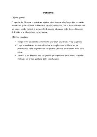 OBJETIVOS
Objetivo general
Comprobar las diferentes postulaciones teóricas más relevantes sobre la agresión, por medio
de ejercicios prácticos como: experimentos sociales y entrevistas, con el fin de evidenciar que
tan veraces son las hipótesis y teorías sobre la agresión plasmadas en los libros, al momento
de llevarlos a la vida cotidiana del ser humano.
Objetivos especificos
 Indagar sobre las diferentes percepciones que tienen las personas sobre la agresión.
 Llegar a conclusiones veraces sobre cómo se complementan o diferencian las
postulaciones sobre la agresión con los ejercicios prácticos en escenarios reales de la
misma.
 Verificar si los diferentes tipos de agresión que se presentan en los textos, se pueden
evidenciar en la viada cotidiana de los seres humanos.
 