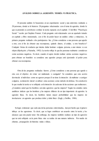 ANÁLISIS SOBRE LA AGRESIÓN: TEORÍA VS PRÁCTICA.
El presente análisis lo basaremos en un experimento social y una entrevista realizada a
20 personas, donde se le hicieron 20 preguntas relacionadas con el tema de agresión, donde lo
que se pretende es corroborar o refutar la teoría expuesta en el capítulo 13 del libro “Psicología
Social ” escrito por Stephen Franzoi. Cada pregunta está relacionada con un apartado tratado
en capitulo y libro mencionado, con el fin de poder hacer un análisis crítico y minucioso, la
primera pregunta realizada a los participantes fue: ¿Cómo consideras a una persona que agrede
a otro, con el fin de obtener una recompensa, quitarle dinero, el celular, u otro beneficio?
Cualquier forma de conducta que intenta dañar lastimar a alguna persona, a uno mismo o a un
objeto (Bjorkqvist y Niemelia, 1992). La teoría refleja lo que las personas realmente consideran
como acciones negativas. Es decir, cuando el sujeto decide realizar ciertas acciones negativas
para obtener un beneficio se considera una agresión porque está ejerciendo el poder para
obtener esa recompensa.
Otra de las preguntas realizadas fueron: ¿Cómo consideras a una persona que agrede a
otra con el objetivo de evitar ser maltratada o castigada? Se considera que esta acción
desvincula al individuo como un agresor porque él no tiene la intención de maltratar o castigar
a alguien, su intención inicial es utilizar estas acciones como método de defensa. En conclusión
lo que resalta la teoría se ve reflejada en la intención de cada una de las acciones que realizamos.
¿Considera usted que los hombres son más agresivos que las mujeres? Según los estudios meta
analíticos indican que los hombres y las mujeres difieren de un tipo importante de agresión: la
agresión física. Es decir, los hombres tienen mayor probabilidad que las mujeres de
involucrarse en agresión que produce dolor y daño físico (Eagly y Steffen, 1986).
Se logra evidenciar que cada una de las personas entrevistadas, dan por hecho que el género
influye en las agresiones. Es decir, que se logra establecer un acuerdo entre la teoría y los
alcances que esta puede tener. Sin embargo, las mujeres también realizan un tipo de agresión
que no está reflejada en la parte física sino se realiza de una manera indirecta. Por medio de
chismes, propagación de historias malas o falsas.
 
