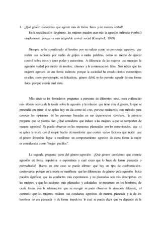 1. ¿Qué género consideras que agrede más de forma física y de manera verbal?
En la socialización de género, las mujeres pueden usar más la agresión indirecta (verbal)
simplemente porque es más aceptable a nivel social (Campbell, 1999)
Siempre se ha considerado al hombre por su rudeza como un personaje agresivo, que
realiza sus acciones por medio de golpes o malas palabras, como un medio de ejercer
control sobre otros y tener poder y autoestima. A diferencia de las mujeres que manejan la
agresión verbal por medio de insultos, chismes y la comunicación falsa. Nos indica que las
mujeres agreden de una forma indirecta porque la sociedad ha creado ciertos estereotipos
en ellas; como por ejemplo, su delicadeza, género débil, no les permite agredir de una forma
física porque estaría mal vista.
Más tarde se les formularon preguntas a personas de diferentes sexo, para evidenciar
más afondo acerca de la teoría sobre la agresión y la relación que tiene con el género, lo que se
pretendía era mirar si se aplica hoy en día como tal o no, por eso realizamos este método para
conocer las opiniones de las personas basadas en sus experiencias cotidiana, la primera
pregunta que se planteó fue: ¿Qué consideras que induce a las mujeres a que se comporten de
manera agresiva? Se puede observar en las respuestas planteadas por los entrevistados, que si
se aplica la teoría con el simple hecho de manifestar que existen varios factores que incide que
el género femenino llegue a manifestar un comportamiento agresivo de cierta forma la mujer
es considerada como “mujer pacífica”.
La segunda pregunta parte del género-agresión ¿Qué género consideras que comete
agresión de forma impulsiva o espontánea y cual crees que lo hace de forma planeada o
premeditada? Bueno en este caso se puede afirmar que hay un tipo de confrontación-
controversia porque en la teoría se manifiesta que las diferencias de género en la agresión física
pueden significar que las conductas más espontaneas y no planeadas son más descriptivas en
las mujeres y que las acciones más planeadas y calculadas se presentan en los hombres, de
cierta forma con la información que se recogió se pudo observar la situación diferente, al
contrario que las mujeres realizan sus conductas agresivas de manera planeada y la de los
hombres no era planeada y de forma impulsiva lo cual se puede decir que ya depende de la
 