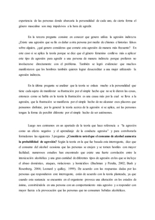 experiencia de las personas donde abarcaría la personalidad de cada uno, de cierta forma el
género masculino son muy impulsivos a la hora de agredir.
En la tercera pregunta consiste en conocer que genero utiliza la agresión indirecta
¿Existe una agresión que su fin es dañar a otra persona por medio de chismes e historias falsas
sobre alguien, ¿qué genero consideras que comete esta agresión de manera más frecuente? En
este caso si se aplica la teoría porque se dice que el género femenino conlleva más a aplicar
este tipo de agresión para agredir a una persona de manera indirecta porque prefieren no
involucrarse directamente con el problema. También se logró evidenciar que muchos
manifestaron que los hombres también quieren lograr desacreditar a una mujer utilizando la
agresión indirecta.
En la última pregunta se analizar que la teoría se enlaza mucho a la personalidad que
tiene cada sujeto de manifestar su frustración por el simple hecho que no se le dieron las cosas,
entonces como se habla en la teoría la frustración es una causa más por la cual se lleva a la
agresión, que la frustración se manifiesta por el simple hecho de no alcanzar esos placeres que
pensamos disfrutar, por lo general la teoría acerca de la agresión si se aplica, así las personas
tengan la forma de percibir diferente por el simple hecho de ser autónomos.
Luego nos centramos en un apartado de la teoría que hace referencia a “la agresión
como un efecto negativo y el aprendizaje de la conducta agresiva” y para corroborarla
formulamos las siguientes 3 preguntas ¿Considera ustedque el consumo de alcohol aumenta
la probabilidad de agresión? Según la teoría en la que fue basada esta interrogante, dice que
el consumo del alcohol ocasiona que las personas se enojen y se tornen hostiles con mayor
facilidad; numerosos estudios han encontrado que existe una fuerte correlación entre la
intoxicación alcohólica y una gran cantidad de diferentes tipos de agresión en los que se incluye
el abuso doméstico, ataques, violaciones y homicidios (Bachman y Peralta, 2002; Bush y
Rosenberg, 2004; Leonard y quillay, 1999). De acuerdo con las respuestas dadas por las
personas que respondieron este interrogante, están de acuerdo con la teoría planteada, ya que
cuando esta sustancia se encuentra en el organismo provoca una alteración en los estados de
ánimo, convirtiéndola en una persona con un comportamiento más agresivo y a responder con
mayor fuerza a la provocación que las personas que no consumen bebidas alcohólicas.
 